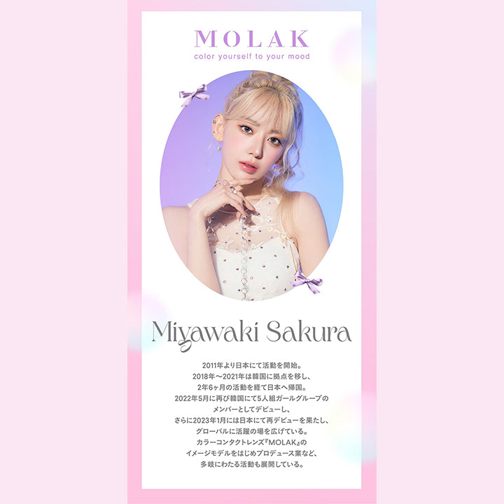 モラクワンデー(MOLAK 1day),MOLAK,color yourself to your mood,Miyawaki Sakura,2011年より日本にて活動を開始。,2018年~2021年は韓国に拠点を移し、,2年6ヶ月の活動を経て日本へ帰国。,2022年5月に再び韓国にて5人組ガールグループのメンバーとしてデビューし、さらに2023年1月には日本にて再デビューを果たし、 グローバルに活躍の場を広げている。, カラーコンタクトレンズ 『MOLAK』のイメージモデルをはじめプロデュース業など、 多岐にわたる活動も展開している|モラクワンデー MOLAK 1day カラコン カラーコンタクト
