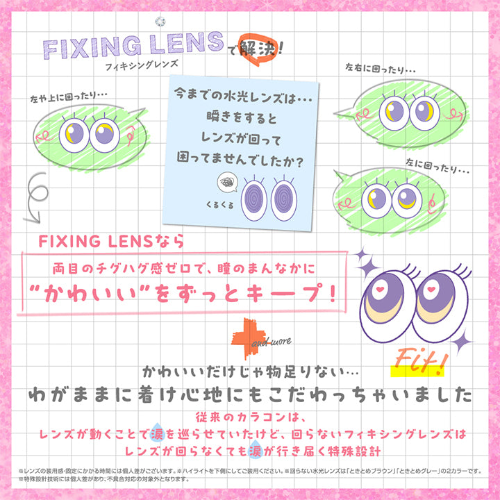 フィキシングレンズで買い解決！, 左や上に回ったり、左右に回ったり・・・、左に回ったり・・・, 今までの水光レンズは瞬きをするとレンズが回って困ってませんでしたか？, Fixing lensなら両目のチグハグ感ゼロで、瞳のまんなかにかわいいをずっとキープ！, かわいいだけじゃ物足りない・・・, わがままに着け心地にもこだわっちゃいました, 従来のカラコンは、レンズが動くことで涙を巡らせていたけど、回らないフィキシングレンズはレンズが回らなくても涙が行き届く特殊設計 | シャプン Chapun 1day カラコン カラーコンタクト
