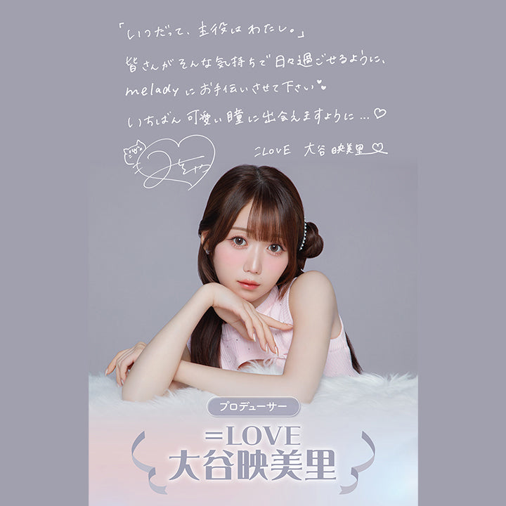 「いつだって、主役はわたし。」, 皆さんがそんな気持ちで日々過ごせるように、meladyにお手伝いさせて下さい♥, いちばん可愛い瞳に出会えますように…♥, =LOVE 大谷映美里(サイン), プロデューサー, =LOVE, 大谷映美里, 1998年3月15日生まれ。, 指原莉乃プロデュースのアイドルグループ「=LOVE」のメンバー。, 2017年9月6日にソニーミュージックより『=LOVE』で, メジャーデビューを果たす。, ファッション雑誌のモデルや、アパレルブランド「Rosé Muse」の, プロデュースを手掛けるなど多岐に渡り活躍中。, また、自身のYouTubeチャンネルにて, ファッションやメイク、日常の様子を日々発信している。 | ミレディ melady 1day カラコン カラーコンタクト
