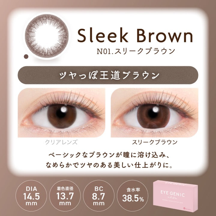 スリークブラウン(Sleek Brown),NOl.スリークブラウン,ツヤっぽ王道ブラウン,装用比較,ベーシックなブラウンが瞳に溶け込み、なめらかでツヤのある美しい仕上がりに。,DIA14.5mm,着色直径13.7mm,BC8.7mm,含水率38.5% | アイジェニックバイエバーカラー Eyegenic by EverColor 1month monthly カラコン カラーコンタクト
