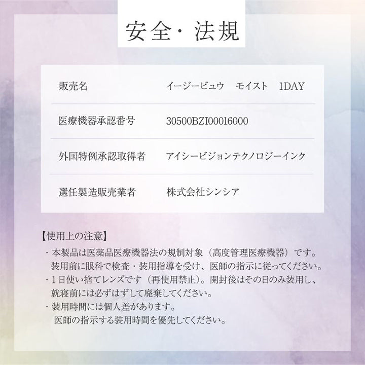 安全·法規, 販売名：イージービュウ モイスト 1DAY, 医療機器承認番号：30500BZI00016000, 外国特例承認取得者：アイシービジョンテクノロジーインク, 選任製造販売業者：株式会社シンシア, 【使用上の注意】, ·本製品は医薬品医療機器法の規制対象(高度管理医療機器)です。装用前に眼科で検査·装用指導を受け、医師の指示に従ってください。, ·1日使い捨てレンズです(再使用禁止)。開封後はその日のみ装用し、就寝前には必ずはずして廃棄してください。, ·装用時間には個人差があります。医師の指示する装用時間を優先してください。 | 美少年画 ビショーネンガ Bishonenga 1day カラコン カラーコンタクト
