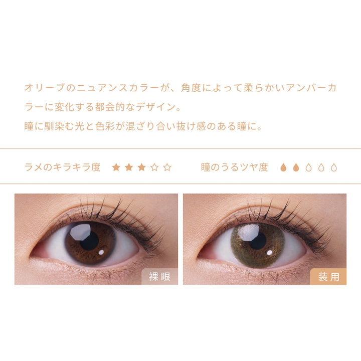 フェアリーワンデーシマーリングシリーズ(FAIRY 1day SHIMMERING SERIES),オリーブのニュアンスカラーが、角度によって柔らかいアンバーカラーに変化する都会的なデザイン。,瞳に馴染む光と色彩が混ざり合い抜け感のある瞳に。,ラメのキラキラ度,瞳のうるツヤ度,裸眼,装用|フェアリーワンデーシマーリングシリーズ FAIRY 1day SHIMMERING SERIES カラコン カラーコンタクト