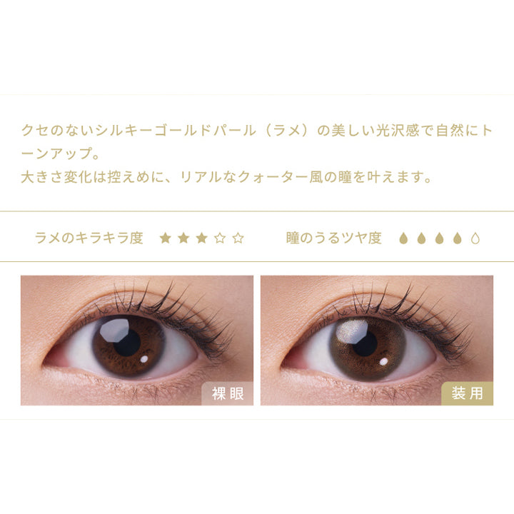 フェアリーワンデーシマーリングシリーズ(FAIRY 1day SHIMMERING SERIES),クセのないシルキーゴールドパール(ラメ)の美しい光沢感で自然にトーンアップ。,大きさ変化は控えめに、リアルなクォーター風の瞳を叶えます。,ラメのキラキラ度,瞳のうるツヤ度,裸眼,装用|フェアリーワンデーシマーリングシリーズ FAIRY 1day SHIMMERING SERIES カラコン カラーコンタクト