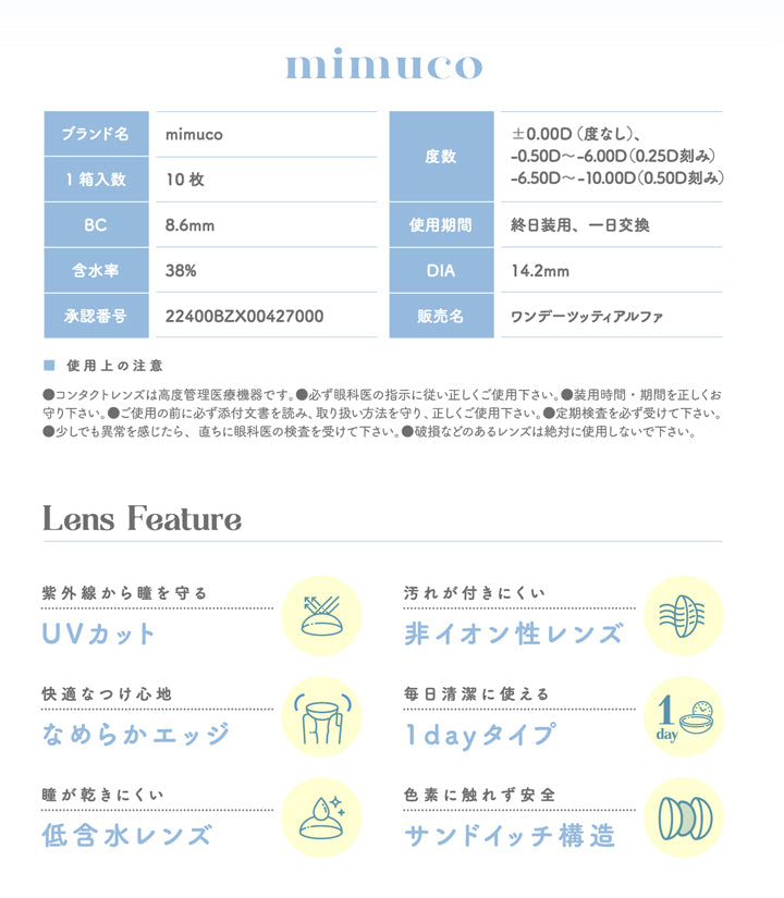 ミムコ(mimuco),ブランド名,mimuco,1箱入数,10枚,BC 8.6mm,含水率,38%,承認番号,22400BZX00427000,度数,0.00D (度なし),-0.50D~-6.00D(0.25D刻み),-6.50D~-10.00D(0.50D刻み),使用期間,終日装用、一日交換,DIA 14.2mm,販売名,ワンデーツッティアルファ,Lens Feature,紫外線から瞳を守る,UVカット,快適なつけ心地,なめらかエッジ,瞳が乾きにくい,低含水レンズ,汚れが付きにくい,非イオン性レンズ,毎日清潔に使える,1dayタイプ,色素に触れず安全,サンドイッチ構造|ミムコ mimuco カラコン カラーコンタクト