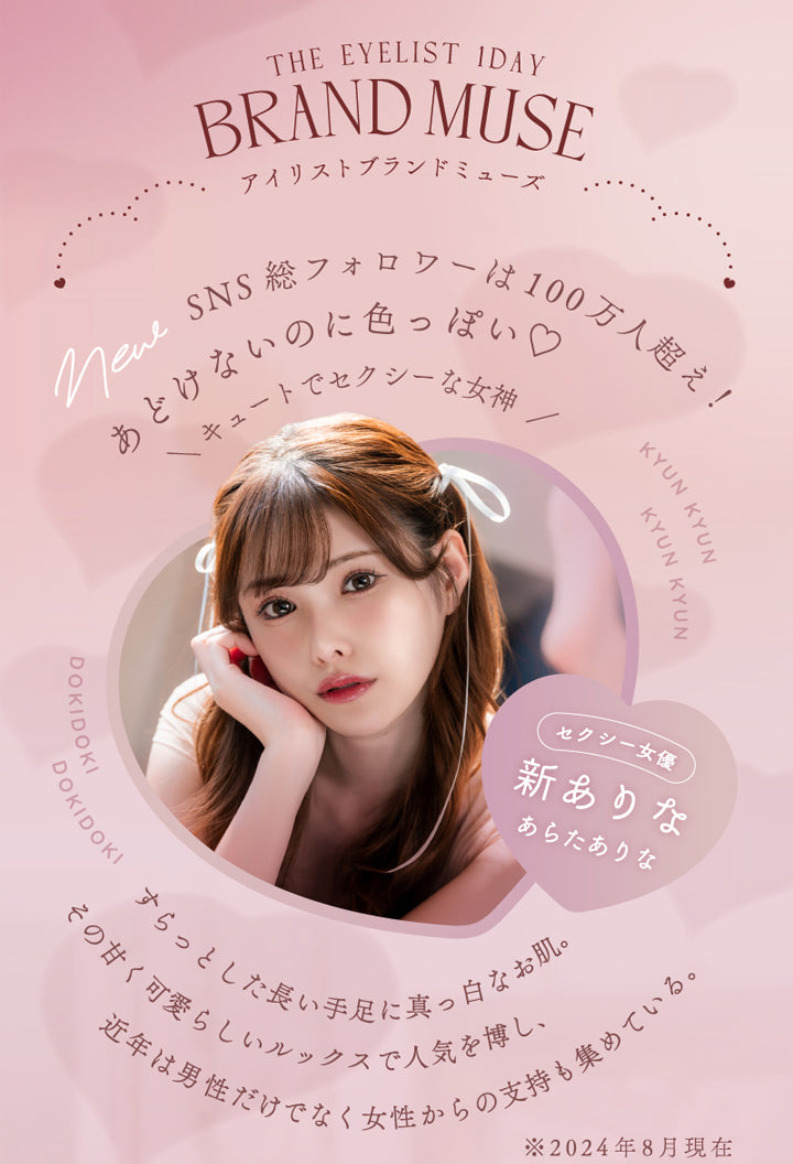 アイリスト(eyelist),THE EYELIST 1DAY,BRAND MUSE,アイリストブランドミューズ,SNS総フォロワーは100万人超え!,あどけないのに色っぽい♡,キュートでセクシーな女神,セクシー女優,新ありな,あらたありな,すらっとした長い手足に真っ白なお肌。,その甘く可愛らしいルックスで人気を博し、近年は男性だけでなく女性からの支持も集めている。,※2024年8月現在|アイリスト eyelist カラコン カラーコンタクト
