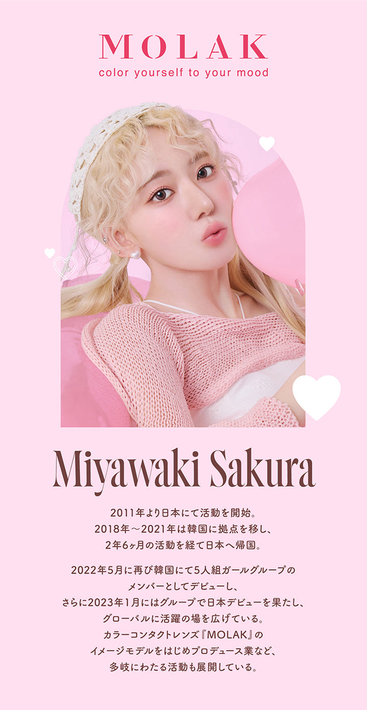 モラクワンマンス(MOLAK 1month),MOLAK,color yourself to your mood,Miyawaki Sakura,2011年より日本にて活動を開始。,2018年~2021年は韓国に拠点を移し、2年6ヶ月の活動を経て日本へ帰国。,2022年5月に再び韓国にて5人組ガールグループのメンバーとしてデビューし、さらに2023年1月にはグループで日本デビューを果たし、グローバルに活躍の場を広げている。カラーコンタクトレンズ「MOLAK」のイメージモデルをはじめプロデュース業など、多岐にわたる活動も展開している。|モラクワンマンス MOLAK 1month カラコン カラーコンタクト
