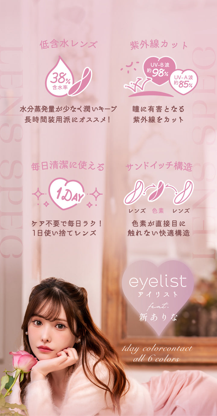 アイリスト(eyelist),低含水レンズ,38%,含水率,水分蒸発量が少なく潤いキープ,長時間装用派にオススメ!,紫外線をカット,UV-B波約98%,UV-A波約85%,瞳に有害となる紫外線をカット,毎日清潔に使える,1DAY,ケア不要で毎日ラク!,1日使い捨てレンズ,サンドイッチ構造,レンズ,色素,色素が直接目に触れない快適構造,|アイリスト eyelist カラコン カラーコンタクト
