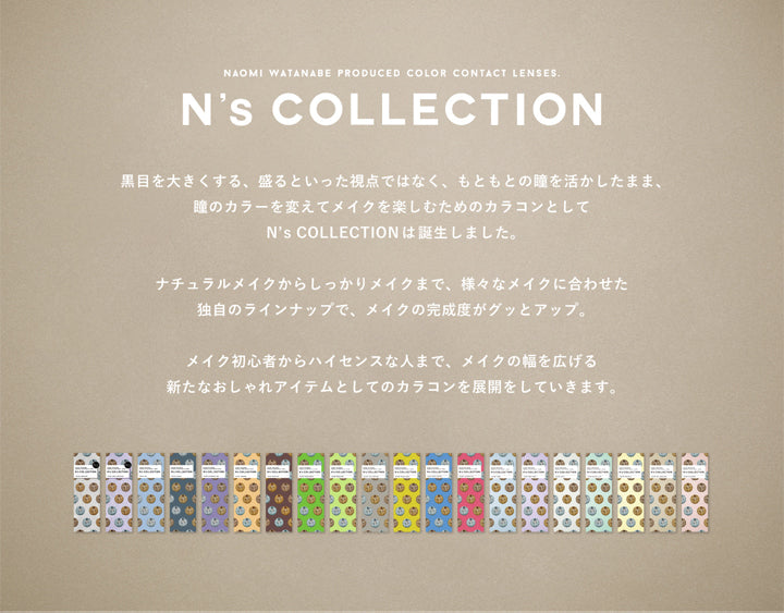 エヌズコレクション(N's COLLECTION),黒目を大きくする、盛るといった視点ではなく、もともとの瞳を活かしたまま、瞳のカラーを変えてメイクを楽しむためのカラコンとしてN's COLLECTIONは誕生しました。ナチュラルメイクからしっかりメイクまで、様々なメイクに合わせた独自のラインアップで、メイクの完成度がグッとアップ。メイク初心者からハイセンスな人まで、メイクの幅を広げる新たなおしゃれアイテムとしてのカラコンを展開していきます。|エヌズコレクション N's COLLECTION カラコン カラーコンタクト