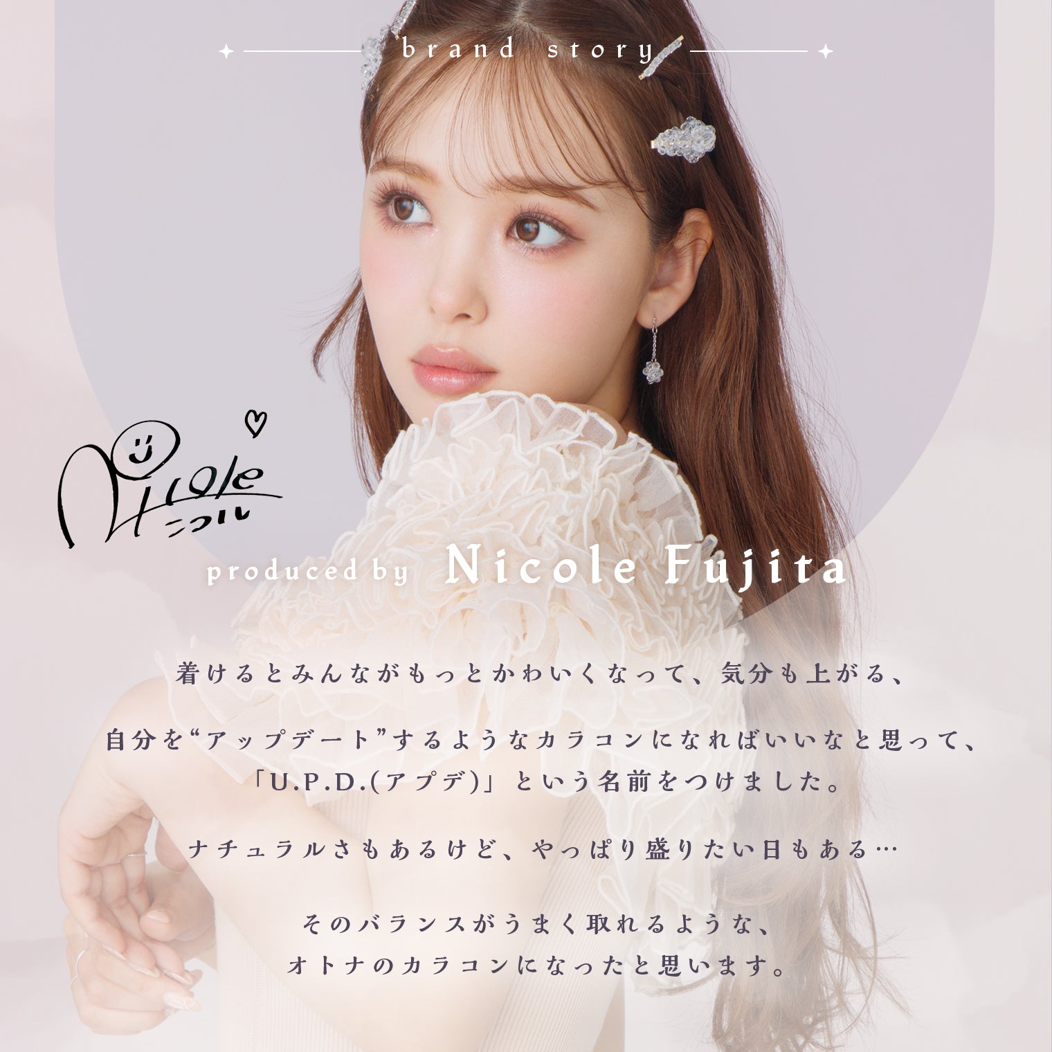 アプデ(U.P.D.),brand story,produced by Nicole Fujita,color contact lens,1day,U.P.D.,update yourself,着けるとみんながもっとかわいくなって、気分も上がる、,自分を“アップデート”するようなカラコンになればいいなと思って、「U.P.D.(アプデ)」という名前をつけました。,ナチュラルさもあるけど、やっぱり盛りたい日もある・・・,そのバランスがうまく取れるような、オトナのカラコンになったと思います。|アプデ U.P.D. カラコン カラーコンタクト