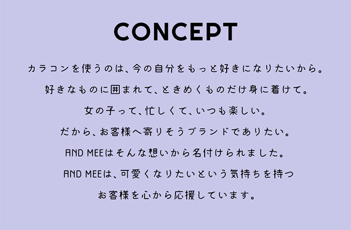 AND MEE Series(アンドミーシリーズ),CONCEPT(コンセプト),カラコンを使うのは、今の自分をもっと好きになりたいから。好きなものに囲まれて、ときめくものだけ身に着けて。女の子って、忙しくて、いつも楽しい。だから、お客様へ寄りそうブランドでありたい。AND MEEはそんな想いから名付けられました。AND MEEは、可愛くなりたいという気持ちを持つお客様を心から応援しています。|アンドミーシリーズ AND MEE Series カラコン カラーコンタクト