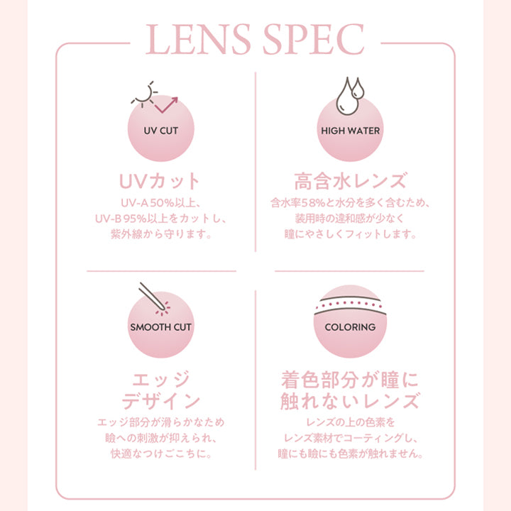 LENS SPEC,UV CUT,UVカット,UV-A50%以上UV-B95%以上をカットし紫外線から守ります,SMOOTH CUT,HIGH WATER,高含水レンズ,含水率58%と水分を多く含むため装用時の違和感が少なく瞳にやさしくフィットします,COLORING,エッジデザイン,エッジ部分が滑らかなため瞼への刺激が抑えられ快適なつけごこちに,着色部分が瞳に触れないレンズ,レンズの上の色素をレンズ素材でコーティングし瞳にも瞼にも色素が触れません
