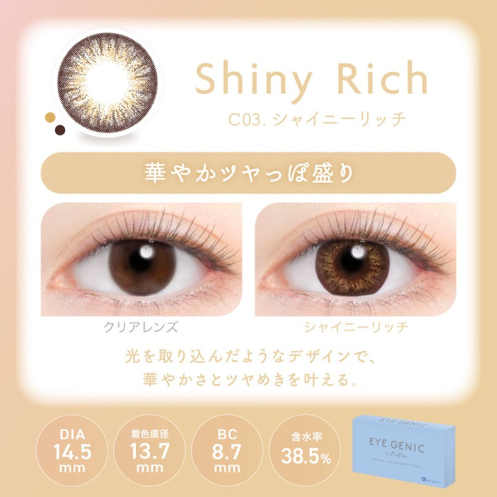 シャイニーリッチ(Shiny Rich),C03.シャイニーリッチ,華やかツヤっぽ盛り,装用比較,光を取り込んだようなデザインで、華やかさとツヤめきを叶える。,DIA14.5mm,着色直径13.7mm,BC8.7mm,含水率38.5% | アイジェニックバイエバーカラー Eyegenic by EverColor 1month monthly カラコン カラーコンタクト
