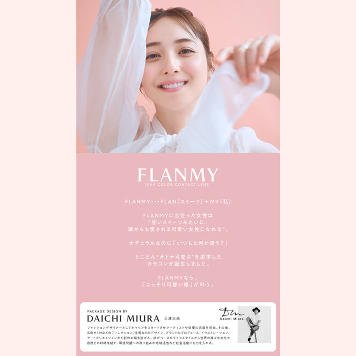 FLANMY,1 DAY COLOR CONTACT LENS,FLANMY・・・FLAN (スイーツ) +MY(私),FLANMYに出会った女性は,甘いスイーツみたいに,誰からも愛される可愛い女性になれる,ナチュラルなのに「いつもと何か違う?」,とことん“オトナ可愛さ” を追求した カラコンが誕生しました,FLANMYなら「こっそり可愛い瞳」が叶う,PACKAGE DESIGN BY DAICHI MIURA 三浦大地,Daichi Miura,ファッションデザイナーとしてキャリアをスタートさせアーティストや俳優の衣装を担当,その後 広告やCMなどのディレクション、住居などのデザイン、ブランドのプロデュース、イラストレーション、 アートクリエイションなど創作の幅を拡げる, 旅がベースのライフスタイルから世界の様々な文化や 自然との対峙を経て、環境問題への取り組みや地域活性など社会活動にも力を入れる

