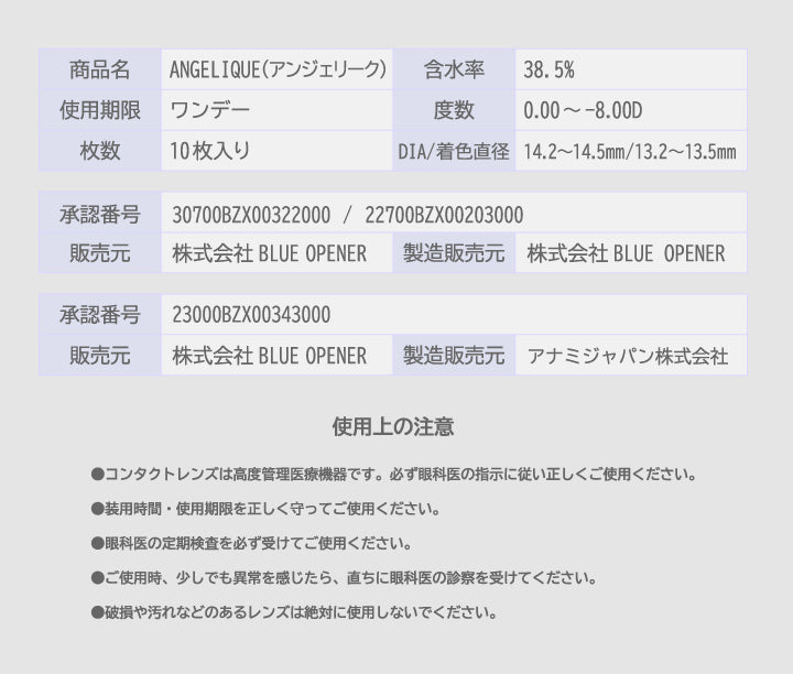 商品名:Angelique(アンジェリーク),含水率:38.5%,使用期限:ワンデー,度数:0.00 ~- 8.00D,枚数:10枚入り,DIA/着色直径:14.2~14.5mm/13.2~13.5mm,承認番号:23000BZX00343000,販売元:株式会社 Blue Opener,製造販売元:アナミジャパン株式会社,承認番号:30700BZX00322000 / 22700BZX00203000,販売元:株式会社 Blue Opener,製造販売元:株式会社 Blue Opener,使用上の注意:●コンタクトレンズは高度管理医療機器です。必ず眼科医の指示に従い正しくご使用ください。,●装用時間·使用期限を正しく守ってご使用ください。,●眼科医の定期検査を必ず受けてご使用ください。,●ご使用時、少しでも異常を感じたら、直ちに眼科医の診察を受けてください。,●破損や汚れなどのあるレンズは絶対に使用しないでください。 | アンジェリークワンデー Angelique 1day カラコン カラーコンタクト
