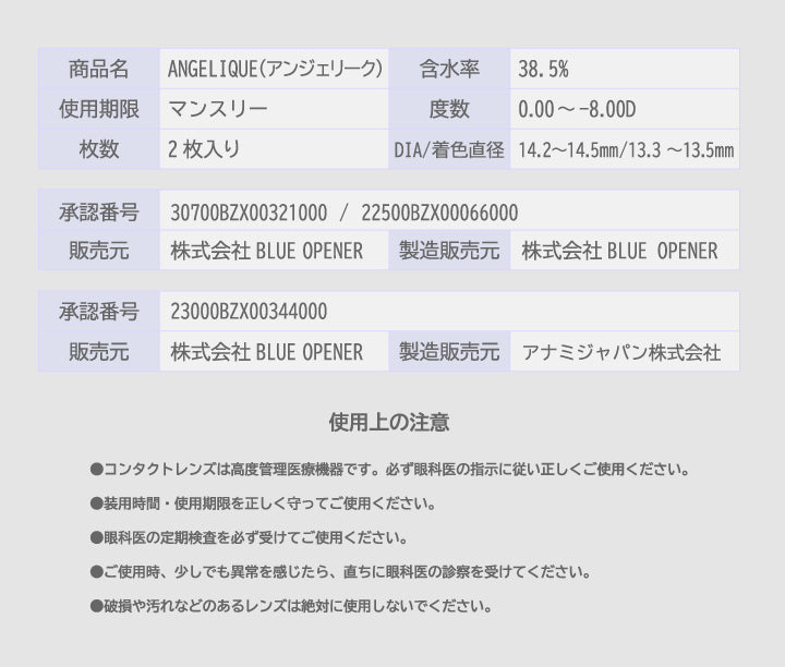 商品名：Angelique(アンジェリーク),含水率：38.5%,使用期限：マンスリー,度数：0.00 ~- 8.00D,枚数：2枚入り,DIA/着色直径：14.2~14.5mm/13.3~13.5mm,承認番号：23000BZX00344000,販売元：株式会社 BLUE OPENER,製造販売元：アナミジャパン株式会社,承認番号：30700BZX00321000 / 22500BZX00066000,販売元：株式会社 Blue Opener,製造販売元：株式会社 Blue Opener,使用上の注意：●コンタクトレンズは高度管理医療機器です。必ず眼科医の指示に従い正しくご使用ください。,●装用時間·使用期限を正しく守ってご使用ください。,●眼科医の定期検査を必ず受けてご使用ください。,●ご使用時、少しでも異常を感じたら、直ちに眼科医の診察を受けてください。,●破損や汚れなどのあるレンズは絶対に使用しないでください。 | アンジェリーク Angelique 1month カラコン カラーコンタクト