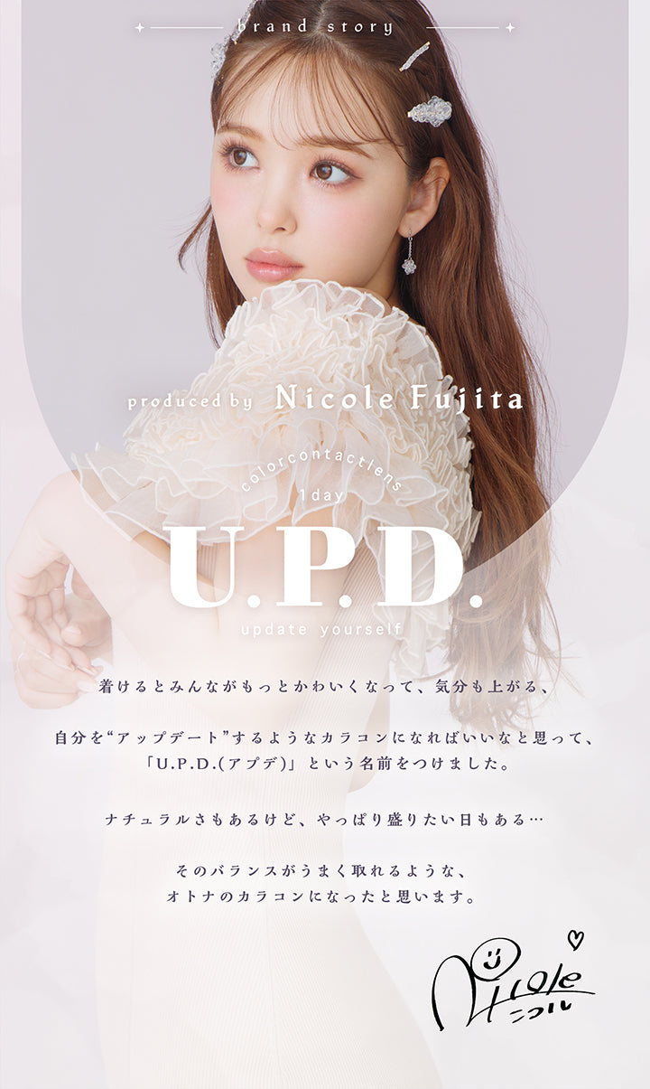 アプデ(U.P.D.),brand story,produced by Nicole Fujita,color contact lens,1day,U.P.D.,update yourself,着けるとみんながもっとかわいくなって、気分も上がる、,自分を“アップデート”するようなカラコンになればいいなと思って、「U.P.D.(アプデ)」という名前をつけました。,ナチュラルさもあるけど、やっぱり盛りたい日もある・・・,そのバランスがうまく取れるような、オトナのカラコンになったと思います。|アプデ U.P.D. カラコン カラーコンタクト