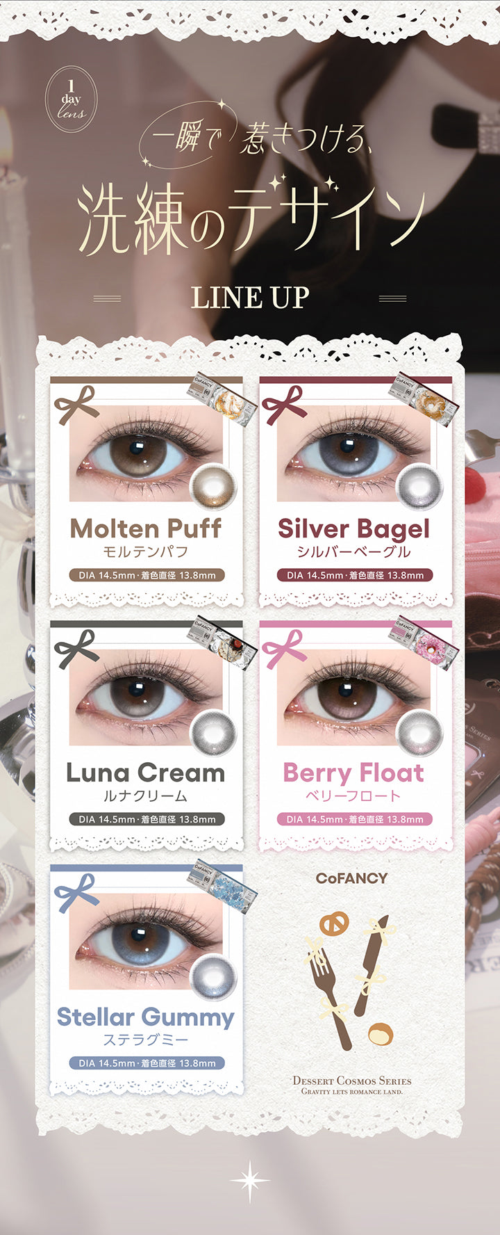 ラインナップ(Line up),一瞬で惹きつける、洗練のデザイン,モルテンパフ(Molten Puff) DIA14.5mm 着色直径13.8mm,シルバーベーグル(Silver Bagel) DIA14.5mm 着色直径13.8mm,ルナクリーム(Luna Cream) DIA14.5mm 着色直径13.8mm,ベリーフロート(Berry Float) DIA14.5mm 着色直径13.8mm,ステラグミー(Stellar Gummy) DIA14.5mm 着色直径13.8mm,Dessert Cosmos Series(デザートコスモスシリーズ) | コファンシー Cofancy 1day カラコン カラーコンタクト
