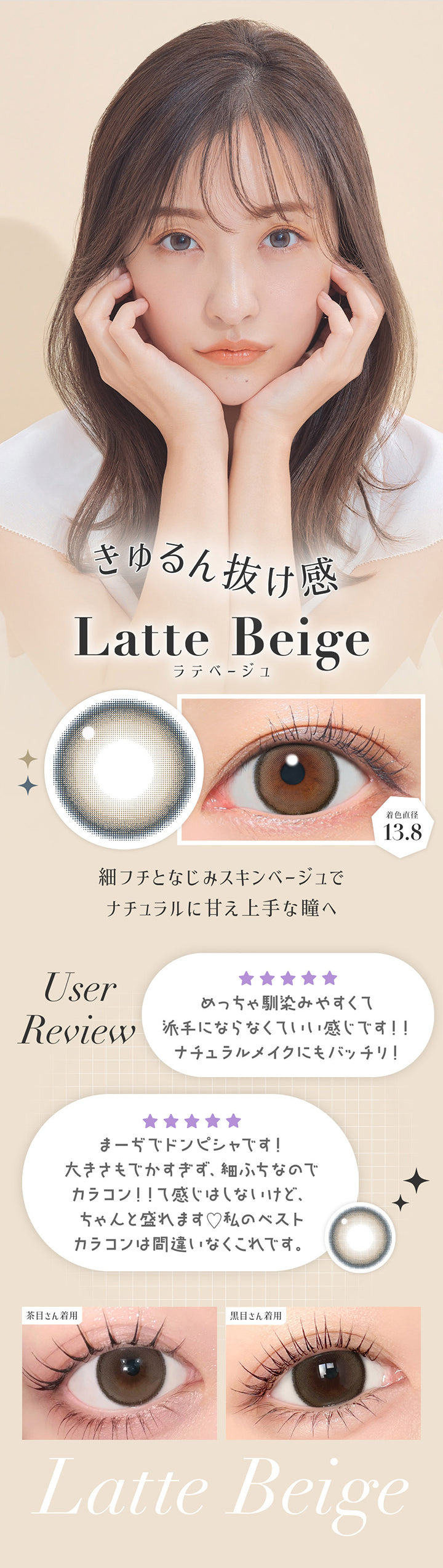 ラテベージュ(Latte Beige) 着色直径13.8mm ,きゅるん抜け感 ,細フチとなじみスキンベージュでナチュラルに甘え上手な瞳へ ,User Review ,「めっちゃ馴染みやすくて派手にならなくていい感じです！ナチュラルメイクにもバッチリ！」「まーぢでドンピシャです！大きさもでかすぎず、細フチなのでカラコン！！って感じはしないけど、ちゃんと盛れます。私のベストカラコンは間違いなくこれです。」※個人の感想です。キャンマジ公式ショップ本店に寄せられたシークレットキャンディーマジック1monthへのレビュー投稿をもとに掲載しています。  ,黒目 / 茶目装用比較 | 乱視用 シークレットキャンディーマジックトーリックワンマンス Secret Candymagic Toric 1Month カラコン カラーコンタクト
