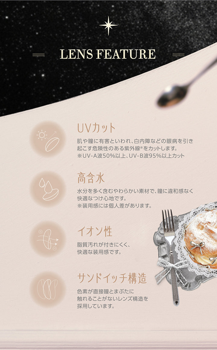 レンズスペック(Lens Feature),UVカット：肌や瞳に有害といわれ、白内障などの眼病を引き起こす危険性のある紫外線※をカットします。※UV-A波50%以上、UV-B波95%以上カット。,高含水：水分を多く含むやわらかい素材で、瞳に違和感なく快適なつけ心地です。※装用感には個人差があります。,イオン性：脂質汚れが付きにくく、快適な装用感です。,サンドイッチ構造：色素が直接瞳とまぶたに触れることがないレンズ構造を採用しています。 | コファンシー Cofancy 1day カラコン カラーコンタクト
