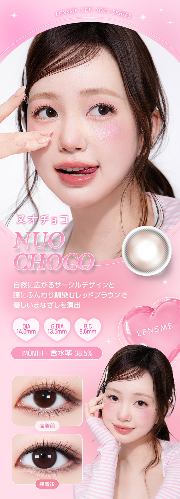 Lensme New Yous Series, ヌオチョコ, Nuo Choco, 自然に広がるサークルデザインと瞳にふんわり馴染むレッドブラウンで優しいまなざしを演出, DIA14.0mm, G.DIA13.5mm, B.C8.6mm, 1 Month, 含水率38.5%, 装着前, 装着後 | ユース YOUS 1day カラコン カラーコンタクト
