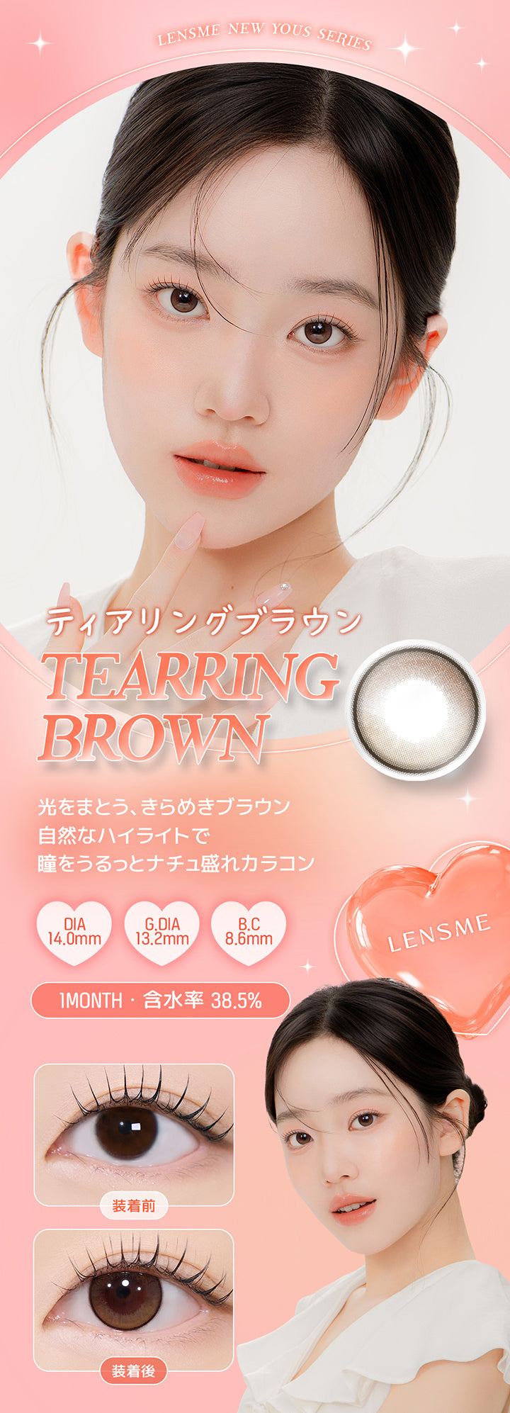 Lensme New Yous Series, ティアリングブラウン, Tearring Brown, 光をまとう、きらめきブラウン, 自然なハイライトで瞳をうるっとナチュ盛れカラコン, DIA14.0mm, G.DIA13.2mm, B.C8.6mm, 1 Month, 含水率 38.5%, 装着前, 装着後 | ユース YOUS 1day カラコン カラーコンタクト
