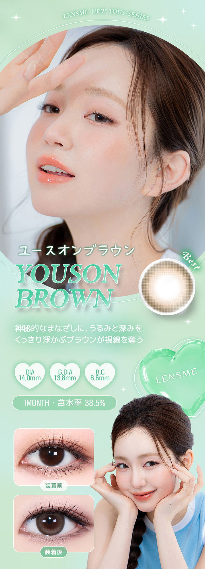 Lensme New Yous Series, ユースオンブラウン, Best, Youson Brown, 神秘的なまなざしに、うるみと深みを, くっきり浮かぶブラウンが視線を奪う, DIA, 14.0mm, G.DIA, 13.8mm, B.C, 8.6mm, 1 Month, 含水率 38.5%, Lensme, 装着前, 装着後 | ユース YOUS 1day カラコン カラーコンタクト
