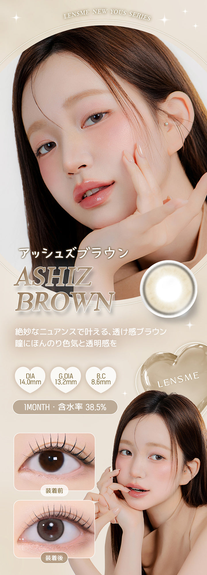 Lensme New Yous Series, アッシュズブラウン, Ashiz Brown, 絶妙なニュアンスで叶える、透け感ブラウン, 瞳にほんのり色気と透明感を, DIA, 14.0mm, G.DIA, 13.2mm, B.C, 8.6mm, 1 Month, 含水率 38.5%, Lensme, 装着前, 装着後 | ユース YOUS 1day カラコン カラーコンタクト

