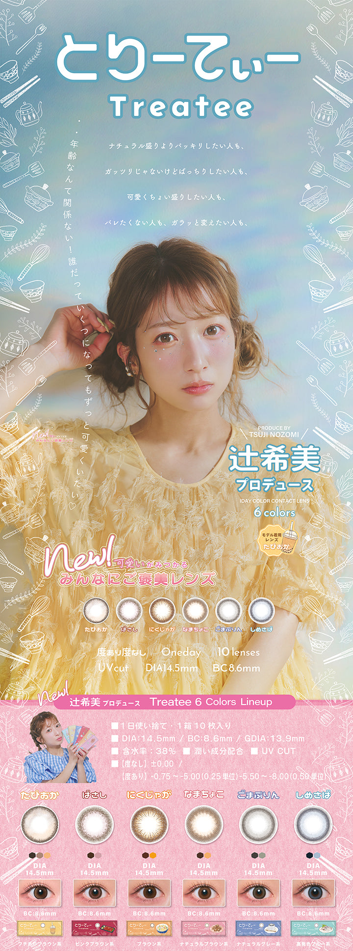 とりーてぃー(Treatee),ナチュラル盛りよりパッキリしたい人も、ガッツリじゃないけどぱっちりしたい人も、可愛くちょい盛りしたい人も、バレたくない人も、ガラッと変えたい人も、年齢なんて関係ない！誰だっていくつになってもずっと可愛くいたい♡,Produced by Tsuji nozomi 1day color contact lens 6colors,辻希美プロデュース,モデル着用レンズ：たぴおか,New!可愛いがみつかるみんなにご褒美レンズ,1日使い捨て,1箱10枚入り,DIA14.5mm,着色直径13.9mm,BC8.6mm,含水率38.0%,うるおい成分配合,UVカット,【度なし】±0.00【度あり】-0/75~-5.00(0.25単位)、-5.50～-8.00(0.50単位),たぴおか(フチありブラウン系) / ばさし(ピンクブラウン系) / にくじゃが(ブラウン系) / なまちょこ(ナチュラルブラウン系) / ごまぷりん(ナチュラルグレー系) / しめさば(高発色ブルー系) | とりーてぃー Treatee 1day カラコン カラーコンタクト
