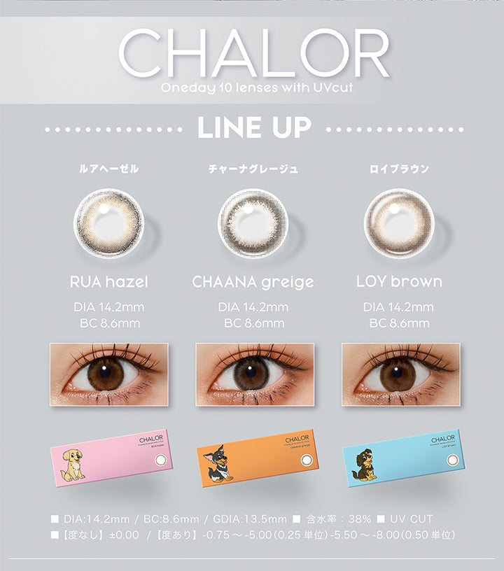(ラインナップ),チャロル(Chalor),oneday 10 lenses with UV cut,チャーナグレージュ(Chaana greige) DIA14.2mm BC8.6mm,ロイブラウン(Loy brown) DIA14.2mm BC8.6mm,ルアヘーゼル(Rua hazel) DIA14.2mm BC8.6mm,各カラー装用画像 / パッケージ画像,DIA14.2mm,BC8.6mm,GDIA13.5mm,含水率38.0%,UV cut,【度なし】±0.00【度あり】-0.75~-5.00(0.25単 位)-5.50~-8.00(0.50単位) | チャロル Chalor 1day カラコン カラーコンタクト
