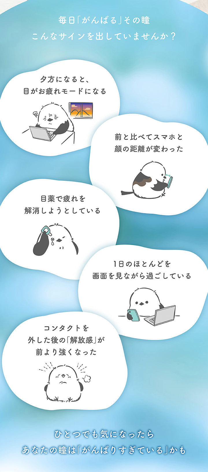 毎日「がんばる」その瞳、こんなサインを出していませんか?,,タ方になると、目がお疲れモードになる。,前と比べてスマホと顔の距離が変わった。,目薬で疲れを解消しようとしている。,1日のほとんどを画面を見ながら過ごしている。,コンタクトを外した後の「解放感」が前より強くなった。,ひとつでも気になったらあなたの瞳は「がんばりすぎている」かも。 | やすらぎワンデー yasuragi 1day クリアコンタクト クリアレンズ
