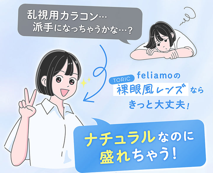 「乱視用カラコン 派手になっちゃうかな？」,feliamoのToric裸眼風レンズならきっと大丈夫！,ナチュラルなのに盛れちゃう！ | フェリアモトーリック feliamo Toric 1day カラコン カラーコンタクト
