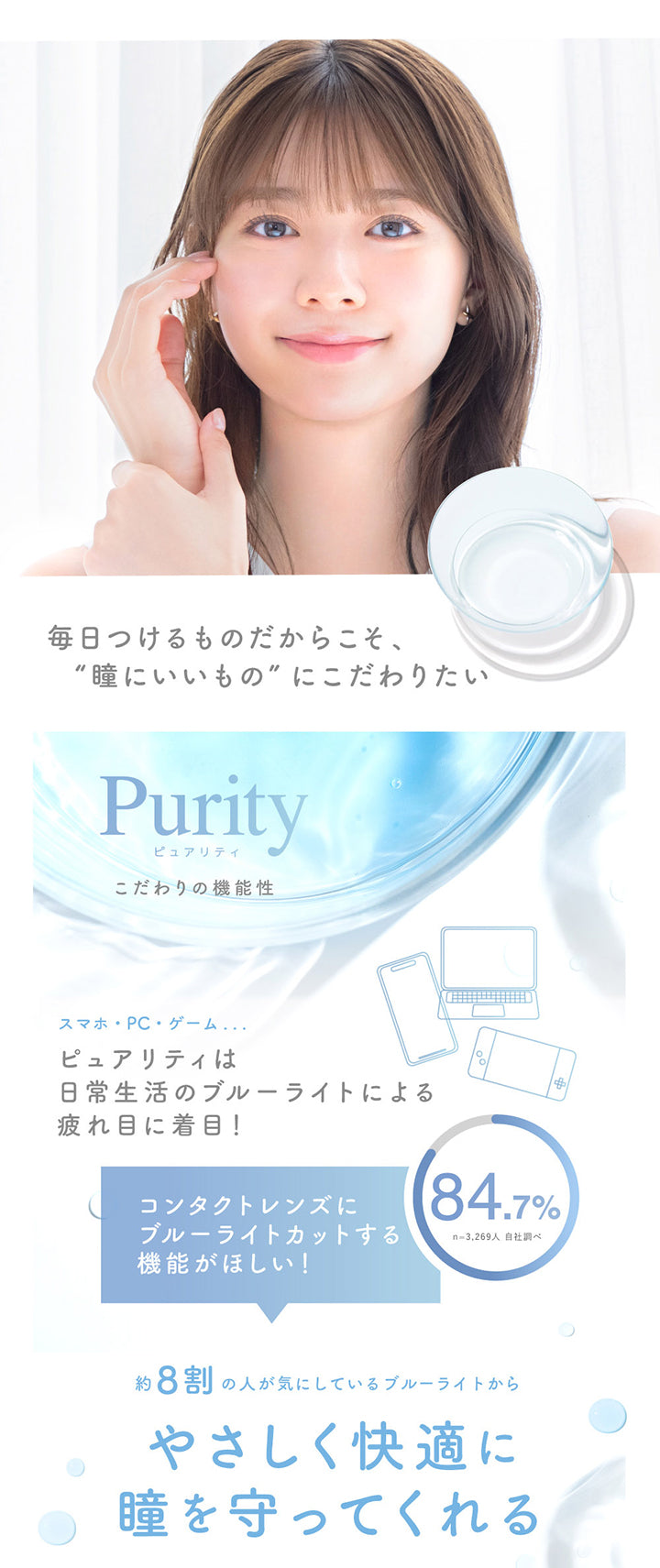 毎日つけるものだからこそ、瞳にいいものにこだわりたい,ピュアリティ(Purity) こだわりの機能性,スマホ・PC・ゲーム ピュアリティは日常生活のブルーライトに寄る疲れ目に着目！,コンタクトレンズにブルーライトカットする機能が欲しい！と希望する人 84.7% ※n=3,269人 自社調べ,約8割の人が気にしているブルーライトからやさしく快適に瞳を守ってくれる | ピュアリティ クリア ワンデー Purity Clear 1day 30枚 カラコン カラーコンタクト
