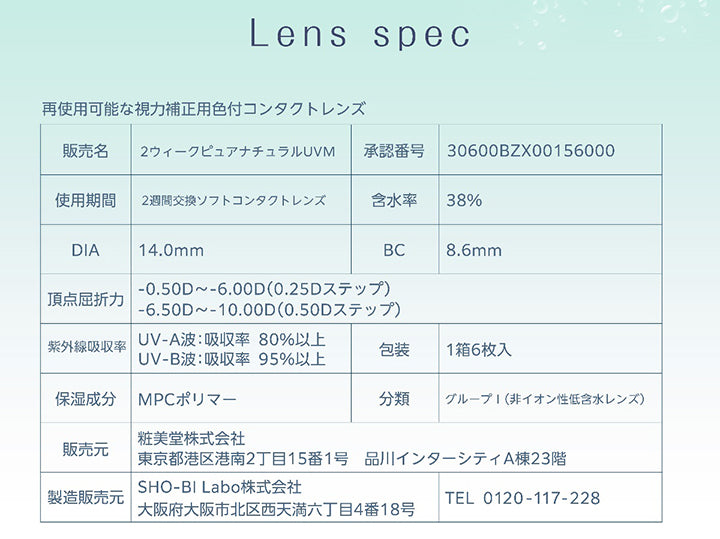 Lens spec,再使用可能な視力補正用色付コンタクトレンズ,販売名：2ウィークピュアナチュラルUVM,承認番号：30600BZX00156000,使用期間：2週間交換ソフトコンタクトレンズ,含水率：38%,DIA：14.0mm,BC：8.6mm,頂点屈折力：-0.50D ~- 6.00D(0.25Dステップ)、-6.50D ~- 10.00D(0.50Dステップ),紫外線吸収率：UV-A波:吸収率 80%以上、UV-B波:吸収率 95%以上,包装：1箱6枚入,保湿成分：MPCポリマー,分類：グループ|(非イオン性低含水レンズ),販売元：粧美堂株式会社 東京都港区港南2丁目15番1号 品川インターシティA棟23階,製造販売元：SHO-BI Labo株式会社 大阪府大阪市北区西天満六丁目4番18号 TEL 0120-117-228 | ピュアナチュラルプラス PureNaturalPlus 2week クリアコンタクト
