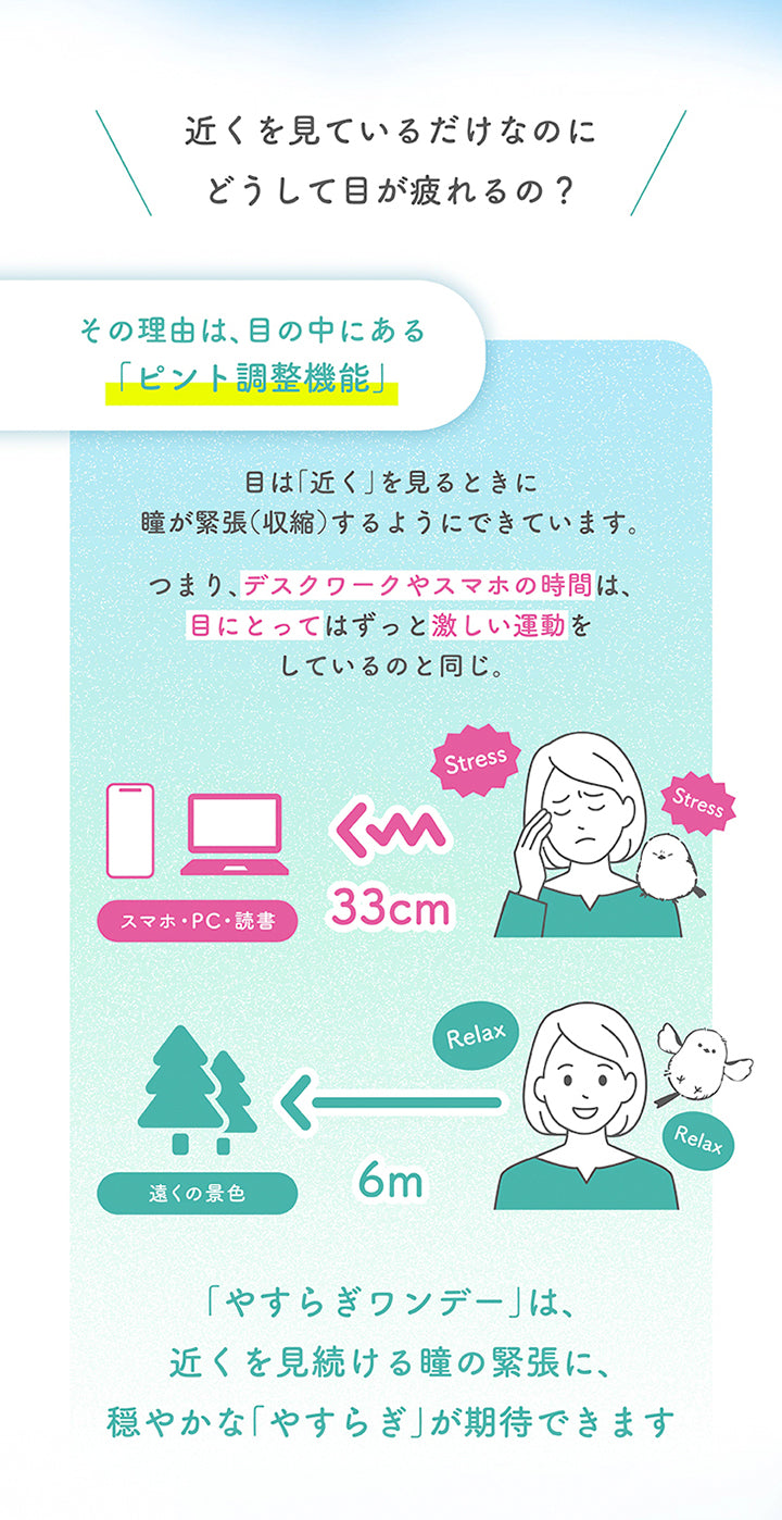 近くを見ているだけなのにどうして目が疲れるの?その理由は、目の中にある「ピント調整機能」。目は「近く」を見るときに瞳が緊張(収縮)するようにできています。つまり、デスクワークやスマホの時間は、目にとってはずっと激しい運動をしているのと同じ。「やすらぎワンデー」は、近くを見続ける瞳の緊張に、穏やかな「やすらぎ」が期待できます。 | やすらぎワンデー yasuragi 1day クリアコンタクト クリアレンズ
