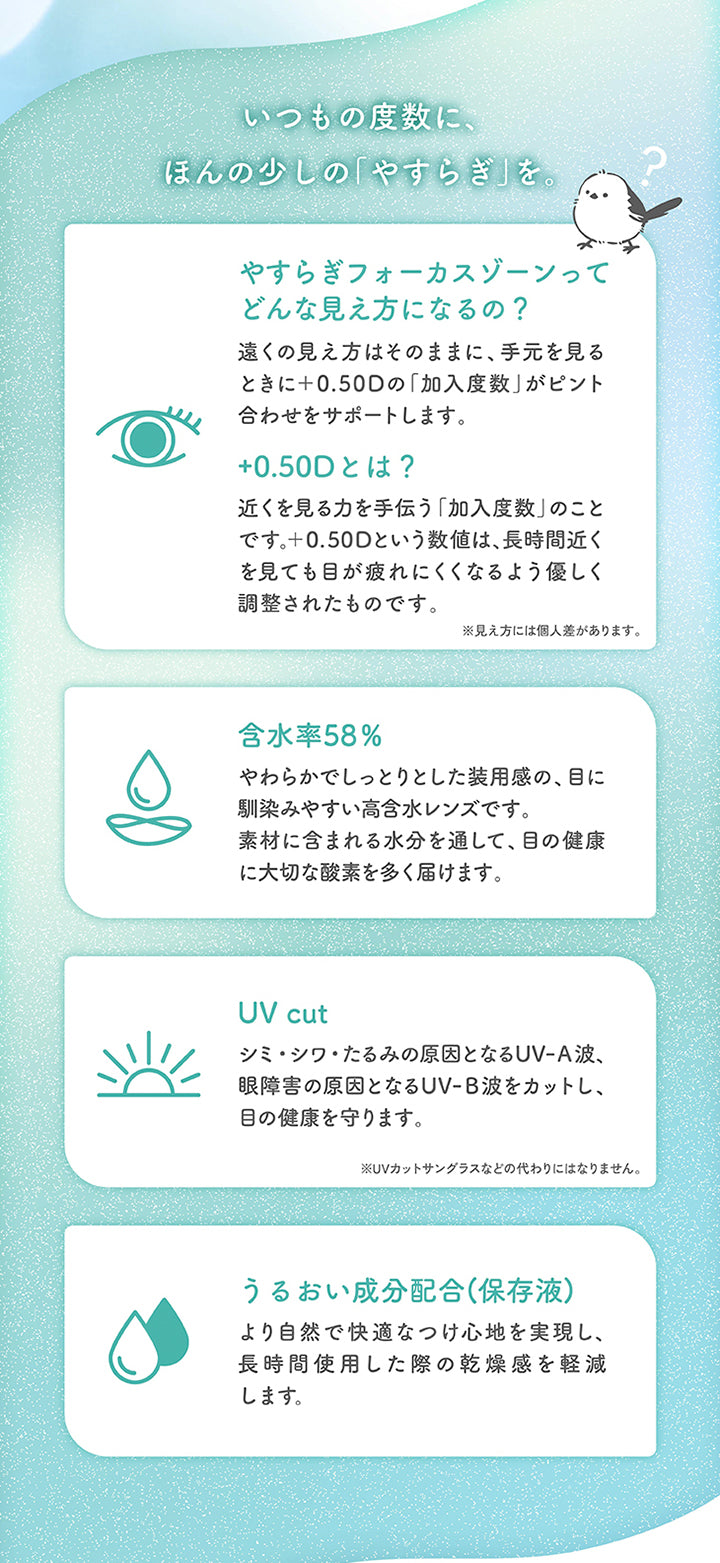 いつもの度数に、ほんの少しの「やすらぎ」を。,やすらぎフォーカスゾーンってどんな見え方になるの?：遠くの見え方はそのままに、手元を見るときに+0.50Dの「加入度数」がピント合わせをサポートします。,+0.50Dとは?：近くを見る力を手伝う「加入度数」のことです。+0.50Dという数値は、長時間近くを見ても目が疲れにくくなるよう優しく調整されたものです。※見え方には個人差があります。,含水率58%：やわらかでしっとりとした装用感の、目に馴染みやすい高含水レンズです。素材に含まれる水分を通して、目の健康に大切な酸素を多く届けます。,UV cut：シミ·シワ·たるみの原因となるUV-A波、眼障害の原因となるUV-B波をカットし、目の健康を守ります。※UVカットサングラスなどの代わりにはなりません。,うるおい成分配合(保存液)：より自然で快適なつけ心地を実現し、長時間使用した際の乾燥感を軽減します。 | やすらぎワンデー yasuragi 1day クリアコンタクト クリアレンズ
