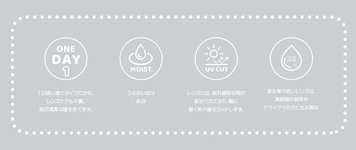 (レンズスペック),1day：一日使い捨てタイプだからレンズケアも不要。毎日清潔な瞳を保てます。,Moist：うるおい成分配合,UV cut：レンズには、紫外線吸収剤が配合されており、瞳に届く紫外線をカットします。,含水率38%：含水率の低いレンズは、長時間の装用やドライアイの方にもおすすめ | チャロル Chalor 1day カラコン カラーコンタクト
