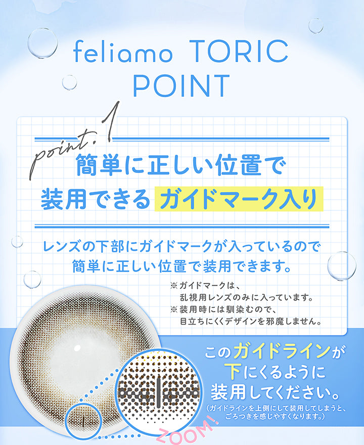 (商品特徴1)feliamo Toric Point,Point1 簡単に正しい位置で装用できるガイドマーク入り,レンズの下部にガイドマークが入っているので簡単に正しい位置で装用できます。,※ガイドマークは、乱視用レンズのみに入っています。,※装用時にはなじむので、目立ちにくくデザインを邪魔しません。,縦線のガイドが下に来るように装用してください。(ガイドラインを⇧側にして装用してしまうと、ごろつきを感じやすくなります。) | フェリアモトーリック feliamo Toric 1day カラコン カラーコンタクト
