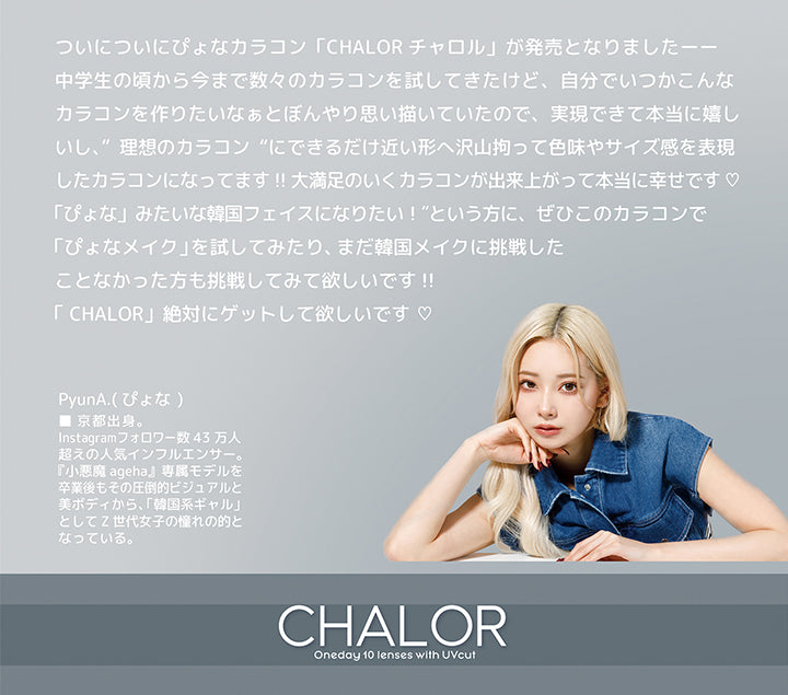 チャロル(Chalor),oneday 10 lenses with UV cut,ついについにぴょなカラコン「Chalor チャロル」が発売となりました。中学生の頃から今まで数々のカラコンを試してきたけど、自分でいつかこんなカラコンを作りたいなぁとぼんやり思い描いていたので、実現できて本当に嬉しいし、