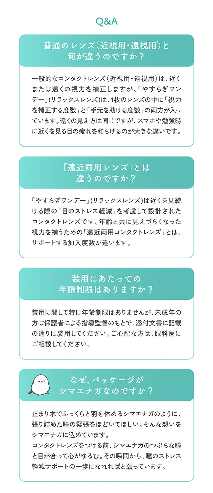 (やすらぎワンデーのQ&A),普通のレンズ(近視用·遠視用)と何が違うのですか?：一般的なコンタクトレンズ(近視用·遠視用)は、近くまたは遠くの視力を補正しますが、「やすらぎワンデー」(リラックスレンズ)は、1枚のレンズの中に「視力を補正する度数」と「手元を助ける度数」の両方が入っています。遠くの見え方は同じですが、スマホや勉強時に近くを見る目の疲れを和らげるのが大きな違いです。,「遠近両用レンズ」とは違うのですか?,「やすらぎワンデー」(リラックスレンズ)は近くを見続ける際の「目のストレス軽減」を考慮して設計されたコンタクトレンズです。年齢と共に見えづらくなった視力を補うための「遠近両用コンタクトレンズ」とは、サポートする加入度数が違います。,装用にあたっての年齢制限はありますか?：装用に関して特に年齢制限はありませんが、未成年の方は保護者による指導監督のもとで、添付文書に記載の通りに装用してください。ご心配な方は、眼科医にご相談してください。,なぜ、パッケージがシマエナガなのですか?：止まり木でふっくらと羽を休めるシマエナガのように、張り詰めた瞳の緊張をほどいてほしい。そんな想いをシマエナガに込めています