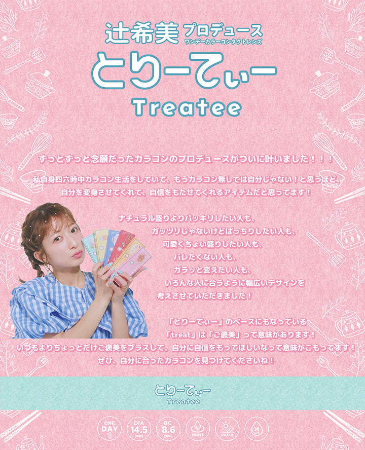 とりーてぃー(Treatee),辻希美プロデュースワンデーカラーコンタクトレンズ,ずっとずっと念願だったカラコンのプロデュースがついに叶いました!!私自身四六時中カラコン生活をしていて、もうカラコン無しでは自分じゃない!と思うほど、自分を変身させてくれて、自信をもたせてくれるアイテムだと思ってます!ナチュラル盛りよりパッキリしたい人も、ガッツリじゃないけどぱっちりしたい人も、可愛くちょい盛りしたい人も、バレたくない人も、ガラッと変えたい人も、いろんな人に合うように幅広いデザインを考えさせていただきました!「とりーていー」のベースにもなっているく「treat」は「ご褒美」って意味があります!いつもよりちょっとだけご褒美をプラスして、自分に自信をもってほしいなって意味がこもってます!ぜひ、自分に合ったカラコンを見つけてくださいね!,1day,DIA14.5mm,BC8.6mm,Moist,UV cut,含水率38% | とりーてぃー Treatee 1day カラコン カラーコンタクト
