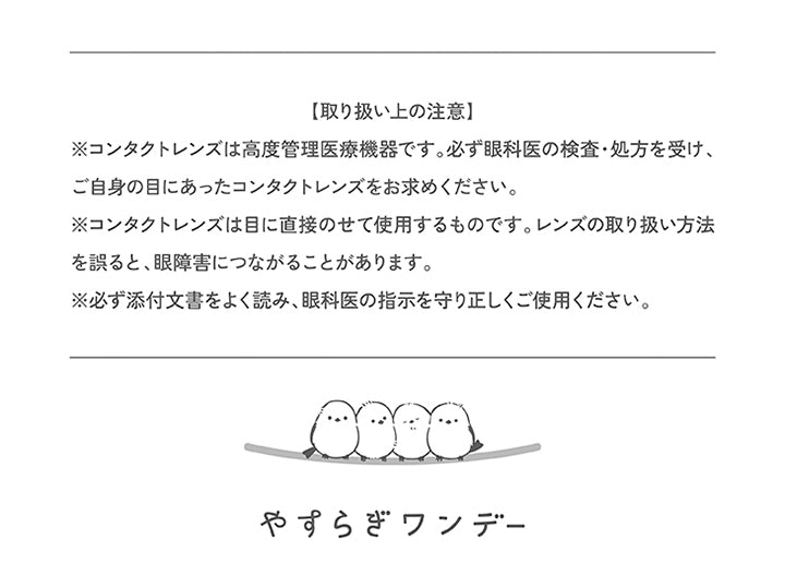 (取り扱い上の注意),※コンタクトレンズは高度管理医療機器です。必ず眼科医の検査·処方を受け、ご自身の目にあったコンタクトレンズをお求めください。,※コンタクトレンズは目に直接のせて使用するものです。レンズの取り扱い方法を誤ると、眼障害につながることがあります。,※必ず添付文書をよく読み、眼科医の指示を守り正しくご使用ください。 | やすらぎワンデー yasuragi 1day クリアコンタクト クリアレンズ

