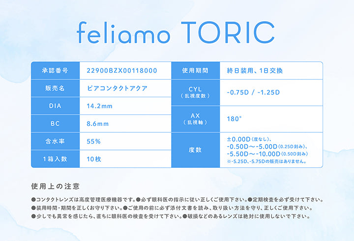 フェリアモトーリック(feliamo Toric).承認番号：22900BZX00118000,使用期間：終日装用、1日交換,販売名：ビアコンタクトアクア,CYL(乱視度数)：-0.75D / -1.25D,AX(乱視軸)：180°,DIA：14.2mm,BC：8.6mm,含水率：55%,度数：±0.00D(度なし)、-0.50D ~- 5.00D(0.25D刻み)、-5.50D ~- 10.00D(0.50D刻み)※- 5.25D、-5.75Dの般売はありません。,1箱入数：10枚,使用上の注意：,●コンタクトレンズは高度管理医療機器です。●必ず眼科医の指示に従い正しくご使用下さい。●定期検査を必ず受けて下さい。,●装用時間·期間を正しくお守り下さい。●ご使用の前に必ず添付文書を読み、取り扱い方法を守り、正しくご使用下さい。,●少しでも異常を感じたら、直ちに眼科医の検査を受けて下さい。●破損などのあるレンズは絶対に使用しないで下さい。 | フェリアモトーリック feliamo Toric 1day カラコン カラーコンタクト
