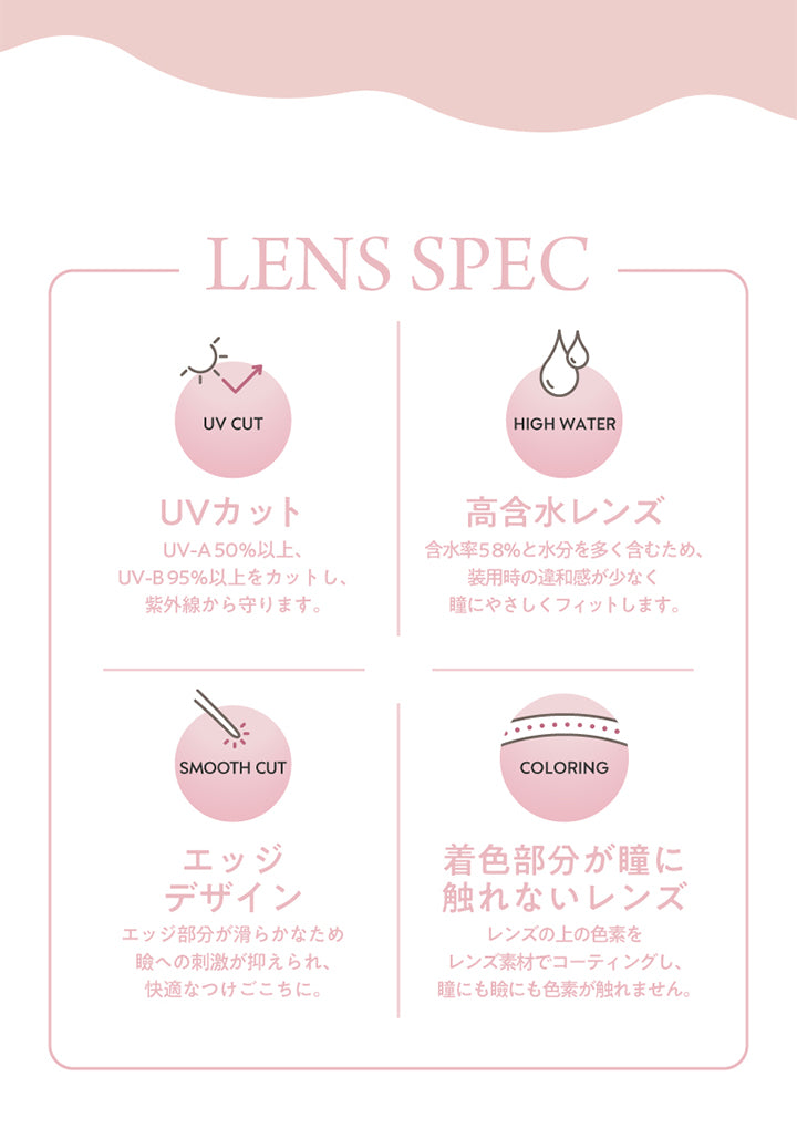LENS SPEC,UV CUT,UVカット,UV-A50%以上UV-B95%以上をカットし紫外線から守ります,SMOOTH CUT,HIGH WATER,高含水レンズ,含水率58%と水分を多く含むため装用時の違和感が少なく瞳にやさしくフィットします,COLORING,エッジデザイン,エッジ部分が滑らかなため瞼への刺激が抑えられ快適なつけごこちに,着色部分が瞳に触れないレンズ,レンズの上の色素をレンズ素材でコーティングし瞳にも瞼にも色素が触れません

