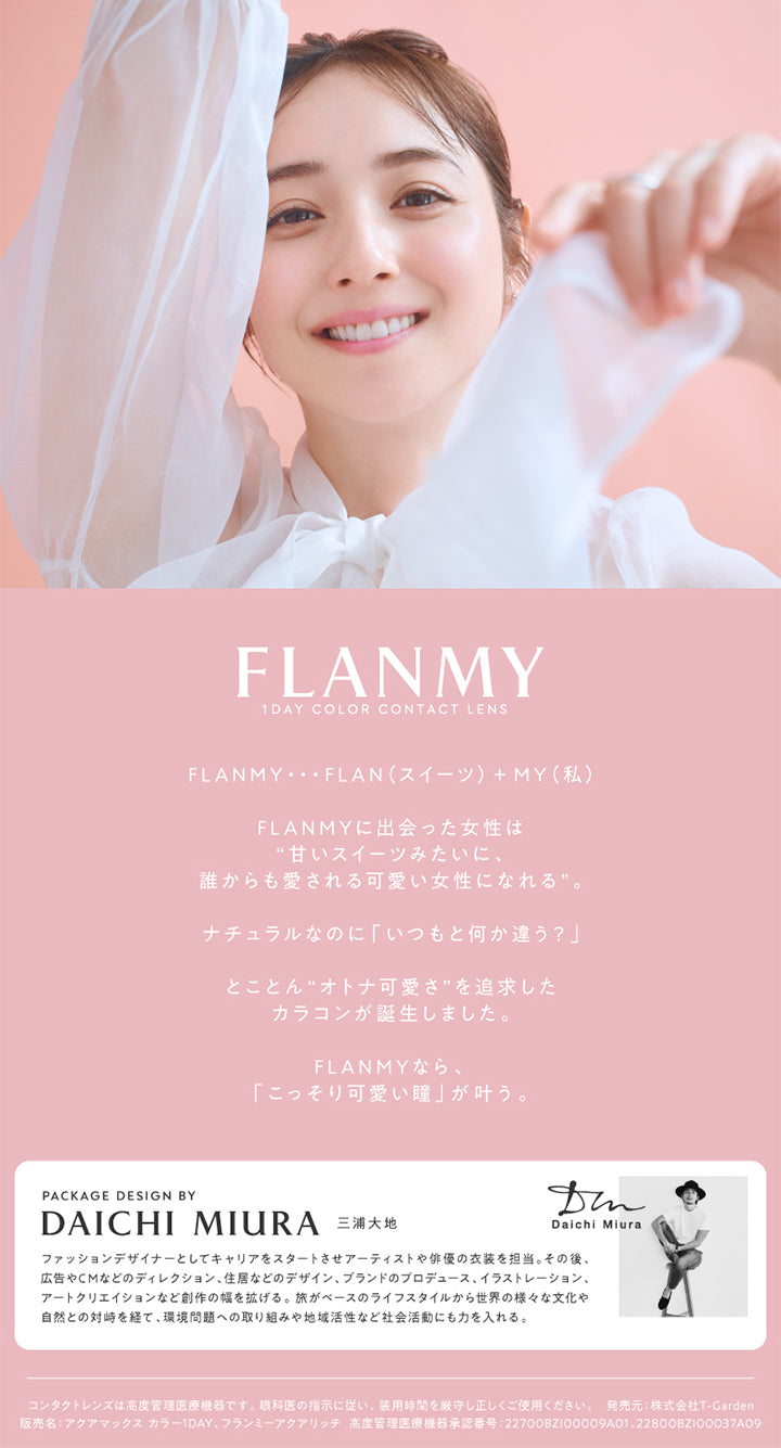 FLANMY,1 DAY COLOR CONTACT LENS,FLANMY・・・FLAN (スイーツ) +MY(私),FLANMYに出会った女性は,甘いスイーツみたいに,誰からも愛される可愛い女性になれる,ナチュラルなのに「いつもと何か違う?」,とことん“オトナ可愛さ” を追求した カラコンが誕生しました,FLANMYなら「こっそり可愛い瞳」が叶う,PACKAGE DESIGN BY DAICHI MIURA 三浦大地,Daichi Miura,ファッションデザイナーとしてキャリアをスタートさせアーティストや俳優の衣装を担当,その後 広告やCMなどのディレクション、住居などのデザイン、ブランドのプロデュース、イラストレーション、 アートクリエイションなど創作の幅を拡げる, 旅がベースのライフスタイルから世界の様々な文化や 自然との対峙を経て、環境問題への取り組みや地域活性など社会活動にも力を入れる,コンタクトレンズは高度管理医療機器です, 眼科医の指示に従い、 装用時間を厳守し正しくご使用ください,発売元: 株式会社T-Garden,販売名: アクアマックスカラー1DAY,フランミーアクアリッチ,高度管理医