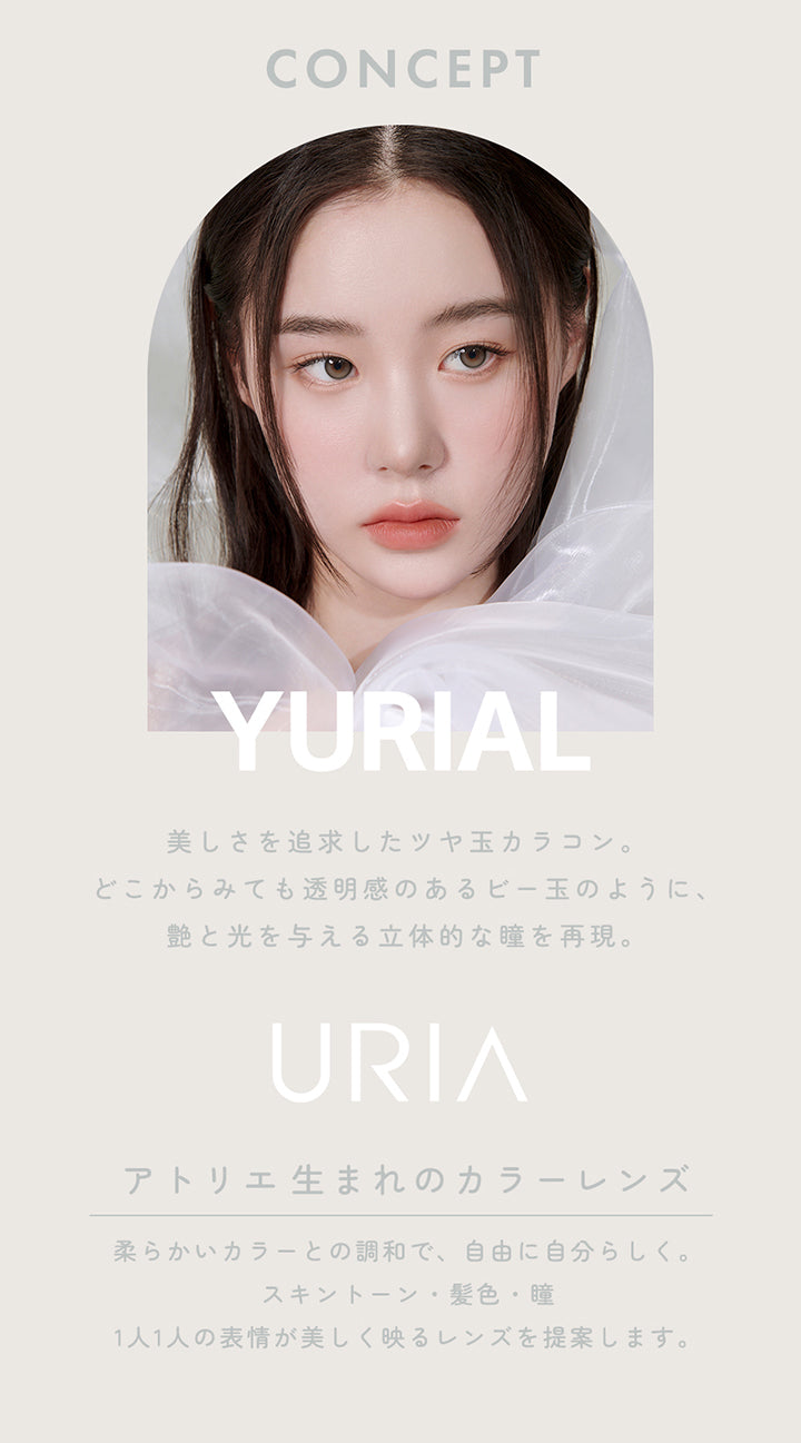 CONCEPT,YURIAL,美しさを追求したツヤ玉カラコン。どこからみても透明感のあるビー玉のように、艶と光を与える立体的な瞳を再現。,URIA,YOU ARE MY STAR,アトリエ生まれのカラーレンズ,柔らかいカラーとの調和で、自由に自分らしく。,スキントーン・髪色・瞳,1人1人の表情が美しく映るレンズを提案します。,コンタクトレンズは高度管理医療機器です。必ず眼科医の処方に従って購入してください。,販売名: ANWワンデー イブ 承認番号:22700BZX00143A02 一般的名称: 単回使用視力補正用色付コンタクトレンズ | ユリア ユリアル(URIA YURIAL) 1day カラコン カラーコンタクト
