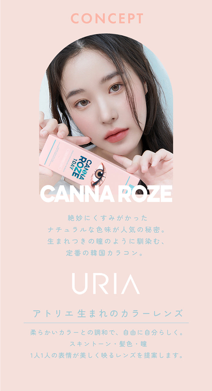 CONCEPT,1DAY,CANNA ROZE,絶妙にくすみがかった,ナチュラルな色味が人気の秘密。生まれつきの瞳のように馴染む、定番の韓国カラコン。,URIA,YOU ARE MY STAR,アトリエ生まれのカラーレンズ,柔らかいカラーとの調和で、自由に自分らしく。スキントーン・髪色・瞳,1人1人の表情が美しく映るレンズを提案します。,コンタクトレンズは高度管理医療機器です。必ず眼科医の処方に従って購入してください。,販売名: ANWワンデー イブ 承認番号:22700BZX00143A02 一般的名称: 単回使用視力補正用色付コンタクトレンズ | ユリア カンナロゼ URIA  CANNA ROZE  1day カラコン カラーコンタクト
