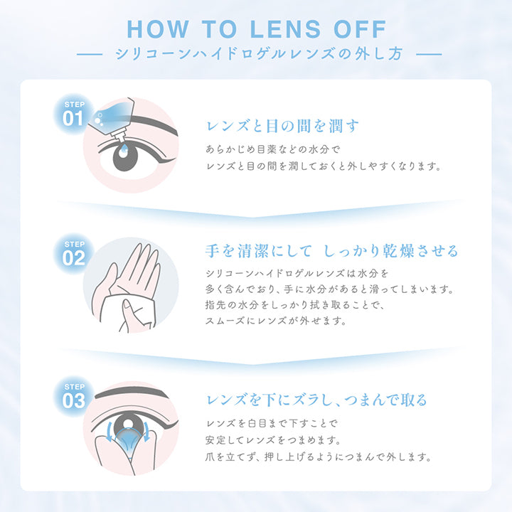 シリコーンハイドロゲルレンズの外し方(How to lens off),Step1：レンズと目の間を潤す。あらかじめ目薬などの水分でレンズと目の間を潤しておくと外しやすくなります。,Step2：手を清潔にしてしっかり乾燥させる。シリコーンハイドロゲルレンズは水分を多く含んでおり、手に水分があると滑ってしまいます。指先の水分をしっかり拭き取ることで、スムーズにレンズが外せます。,Step3：レンズを下にズラし、つまんで取る。レンズを白目まで下すことで安定してレンズをつまめます。爪を立てず、押し上げるようにつまんで外します。,Quality：高い品質管理体制が整った製造工場。当製品は高度管理医療機器の認定を受け、高い品質管理基準をクリアした工場で製造しています。 |シークリアワンデー Sie. Clear 1day クリアコンタクトレンズ
