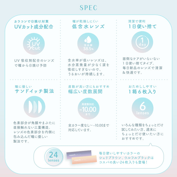 ラムリエ(ramurie),SPEC,カラコンで日焼け対策,UVカット成分配合,UVcut,UV吸収剤配合のレンズで瞳から日焼け予防,瞳が乾燥しにくい低含水レンズ,含水率38.5%,含水率が低いレンズは、水分蒸発量が少なく涙を吸収しすぎないので、うるおいが持続します。,清潔で便利1日使い捨て,面倒なケアがいらいない1日使い捨てタイプ。毎日新品のレンズで清潔&快適です。,瞳に優しいサンドイッチ製法,色素部分が角膜やまぶたに直接触れない三重構造。,レンズの色素部分を内側に包み込んだ瞳に優しい製法です。,度数が高い方にもおすすめ幅広い度数展開,高度数対応,-10.00まで,全カラー度なし～-10.00まで対応しています。,おためししやすい1箱6枚入り,6lenses,いろんな種類をちょっとだけ試してみたい方、週末にちょっとだけ使いたい方におすすめです。,24lenses,毎日使いしやすいカラーのシェリブラウン、ウルフルブラックはコスパの良い24枚入りも登場!|ラムリエ ramurie カラコン カラーコンタクト