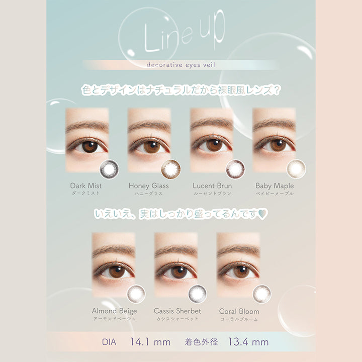 デコラティブアイズヴェール(DECORATIVE EYES VEIL)のラインナップ,色とデザインはナチュラルだから裸眼風レンズ？,いえいえ、実はしっかり盛ってるんです♥,DIA14.1mm,着色外径13.4mm|デコラティブアイズヴェール DECORATIVE EYES VEIL 1day ワンデーコンタクトレンズ