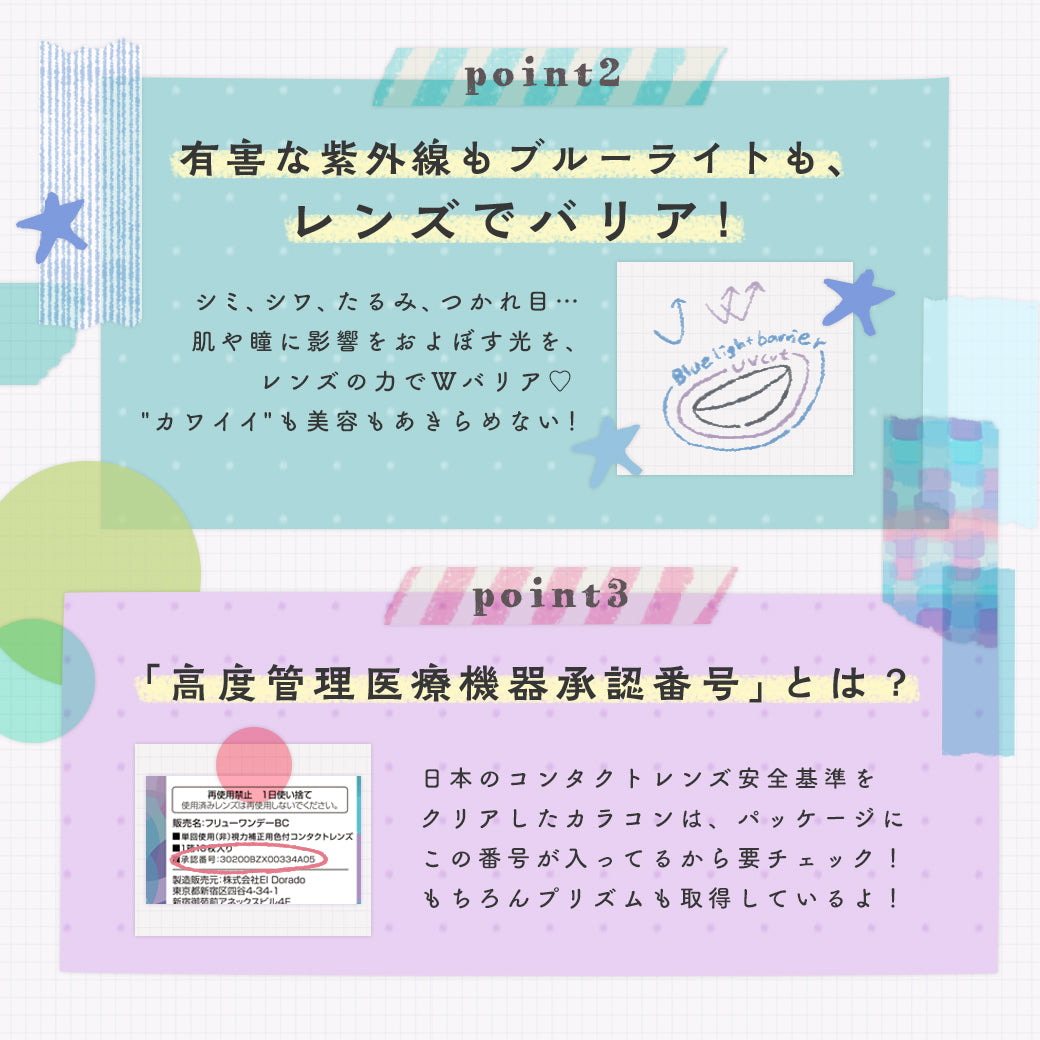 プリズムのレンズコンセプト(lens concept),Point2,有害な紫外線もブルーライトも、レンズでバリア！, Point3,「高度管理医療機器承認番号」とは？日本のコンタクトレンズ安全基準をクリアしたカラコンは、パッケージにこの番号が入っているから要チェック！もちろんプリズムも取得しているよ！|プリズム(PURI ism)ワンデーコンタクトレンズ |プリズム(PURI ism)ワンデーコンタクトレンズ